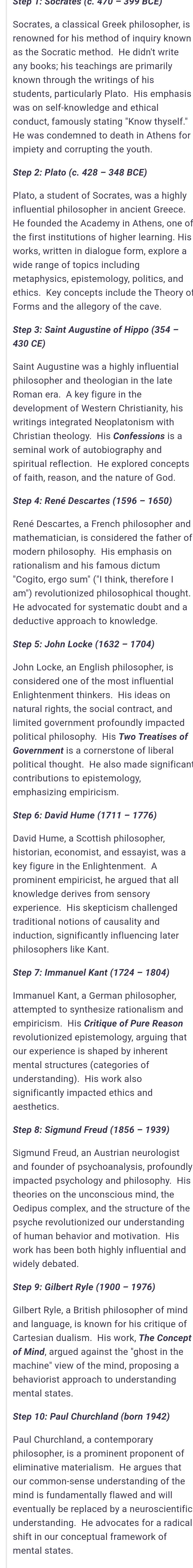 Socrates, a classical Greek philosopher, is
renowned for his method of inquiry knowr
any books; his teachings are primarily
known through the writings of his
students, particularly Plato. His emphasis
He was condemned to death in Athens for
impiety and corrupting the youth.
Plato, a student of Socrates, was a highly
influential philosopher in ancient Greece.
He founded the Academy in Athens, one of
the first institutions of higher learning. His
works, written in dialogue form, explore a
wide range of topics including
ethics. Key concepts include the Theory o
Forms and the allegory of the cave.
430 CE)
philosopher and theologian in the late
Roman era. A key figure in the
development of Western Christianity, his
writings integrated Neoplatonism with
spiritual reflection. He explored concepts
mathematician, is considered the father of
modern philosophy. His emphasis on
rationalism and his famous dictum
'Cogito, ergo sum" ("I think, therefore I
am") revolutionized philosophical thought.
deductive approach to knowledge 
John Locke, an English philosopher, is
Enlightenment thinkers. His ideas on
natural rights, the social contract, and
limited government profoundly impacted
political philosophy. His Two Treatises of
political thought. He also made significan
contributions to epistemology
emphasizing empiricism.
Step 6: David Hume (1711 - 1776)
key figure in the Enlightenment. A
prominent empiricist, he argued that all
knowledge derives from sensory
traditional notions of causality and
induction, significantly influencing later
philosophers like Kant.
Immanuel Kant, a German philosopher
attempted to synthesize rationalism and
empiricism. His Critique of Pure Reason
revolutionized epistemology, arguing that
our experience is shaped by inherent
understanding). His work also
significantly impacted ethics and
aesthetics.
impacted psychology and philosophy. His
theories on the unconscious mind, the
Oedipus complex, and the structure of the
psyche revolutionized our understanding
work has been both highly influential and
widely debated
Step 9: Gilbert Ryle (1900 - 1976)
Cartesian dualism. His work, The Concep
of Mind, argued against the "ghost in the
machine" view of the mind, proposing a
behaviorist approach to understanding
mental states.
philosopher, is a prominent proponent of
eliminative materialism. He arques that
our common-sense understanding of the
mind is fundamentally flawed and will
eventually be replaced by a neuroscientific
understanding. He advocates for a radica
mental states.