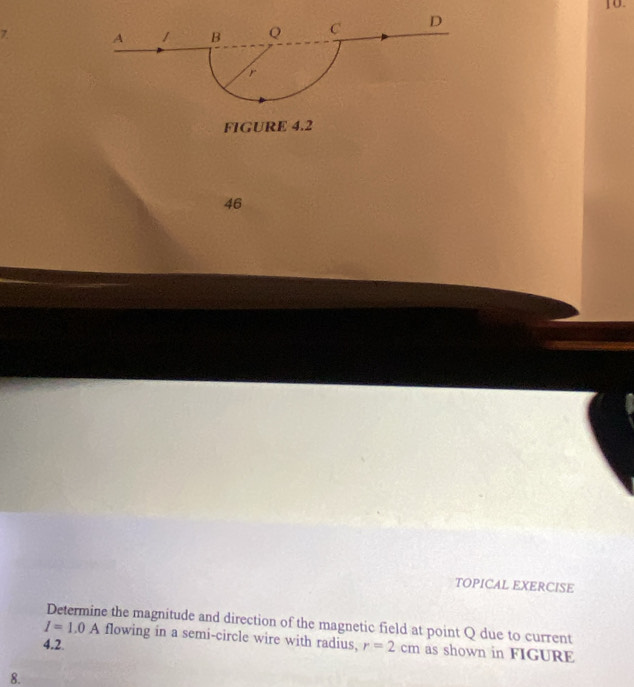 A 1 B Q C D
r
FIGURE 4.2 
46 
TOPICAL EXERCISE 
Determine the magnitude and direction of the magnetic field at point Q due to current
I=1.0A flowing in a semi-circle wire with radius, 
4.2 r=2cm as shown in FIGURE 
8.