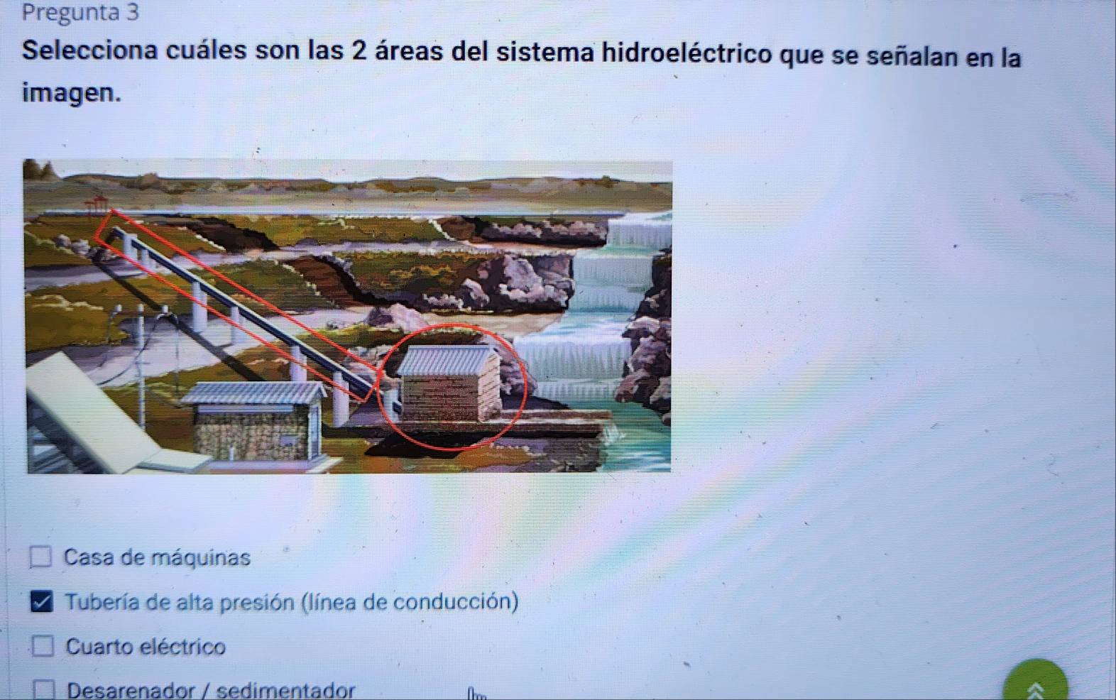 Pregunta 3
Selecciona cuáles son las 2 áreas del sistema hidroeléctrico que se señalan en la
imagen.
Casa de máquinas
Tubería de alta presión (línea de conducción)
Cuarto eléctrico
Desarenador / sedimentador