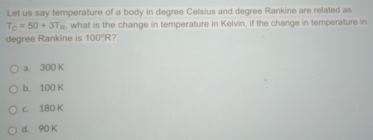 Let us say temperature of a body in degree Celsius and degree Rankine are related as
T_C=50+3T_R , what is the change in temperature in Kelvin, if the change in temperature in
degree Rankine is 100°R ?
a. 300 K
b. 100 K
c. 180 K
d. 90 K