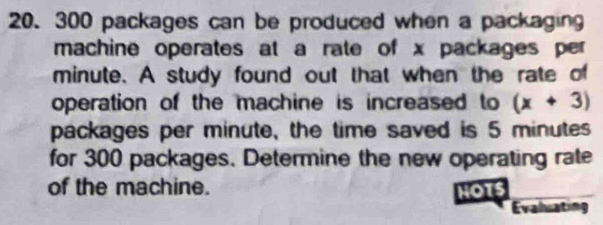 300 packages can be produced when a packaging 
machine operates at a rate of x packages per
minute. A study found out that when the rate of 
operation of the machine is increased to (x+3)
packages per minute, the time saved is 5 minutes
for 300 packages. Determine the new operating rate 
of the machine. HOT 
Evaluating