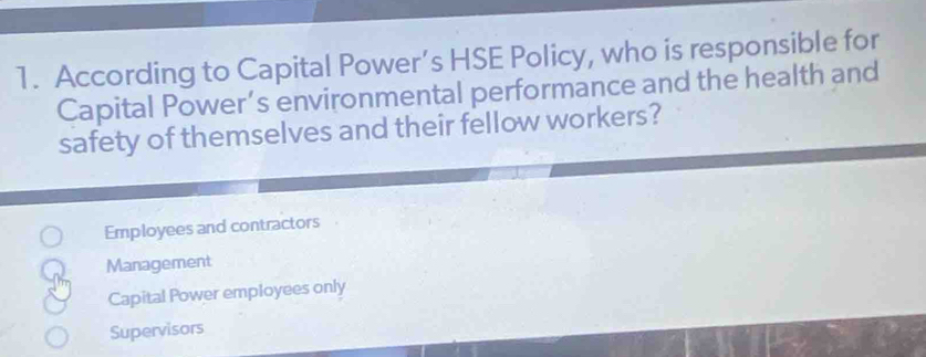 According to Capital Power’s HSE Policy, who is responsible for
Capital Power’s environmental performance and the health and
safety of themselves and their fellow workers?
Employees and contractors
Management
Capital Power employees only
Supervisors