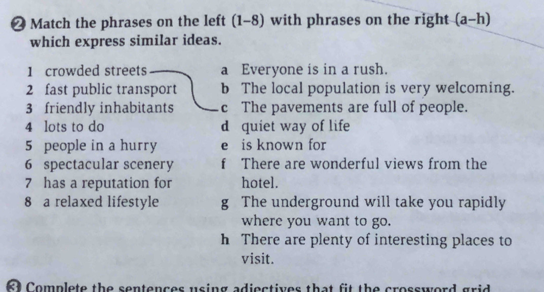 ❷ Match the phrases on the left (1-8) with phrases on the right (a-h)
which express similar ideas.
1 crowded streets a Everyone is in a rush.
2 fast public transport b The local population is very welcoming.
3 friendly inhabitants c The pavements are full of people.
4 lots to do d quiet way of life
5 people in a hurry e is known for
6 spectacular scenery f There are wonderful views from the
7 has a reputation for hotel.
8 a relaxed lifestyle g The underground will take you rapidly
where you want to go.
h There are plenty of interesting places to
visit.
R Complete the sentences using adiectives that fit the crossword grid