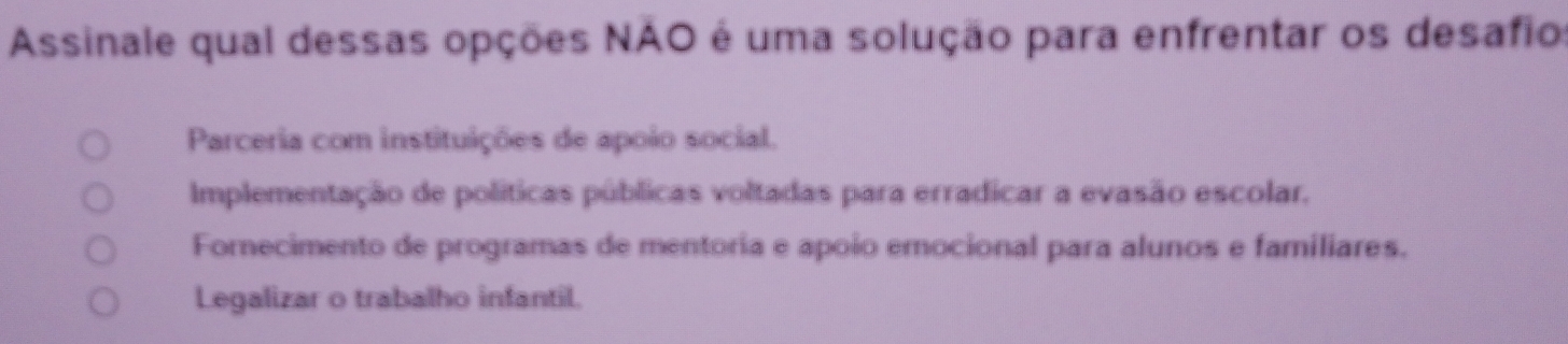 Assinale qual dessas opções NAO é uma solução para enfrentar os desafio
Parceria com instituições de apoio social.
Implementação de políticas públicas voltadas para erradicar a evasão escolar,
Fornecimento de programas de mentoria e apoio emocional para alunos e familiares.
Legalizar o trabalho infantil.