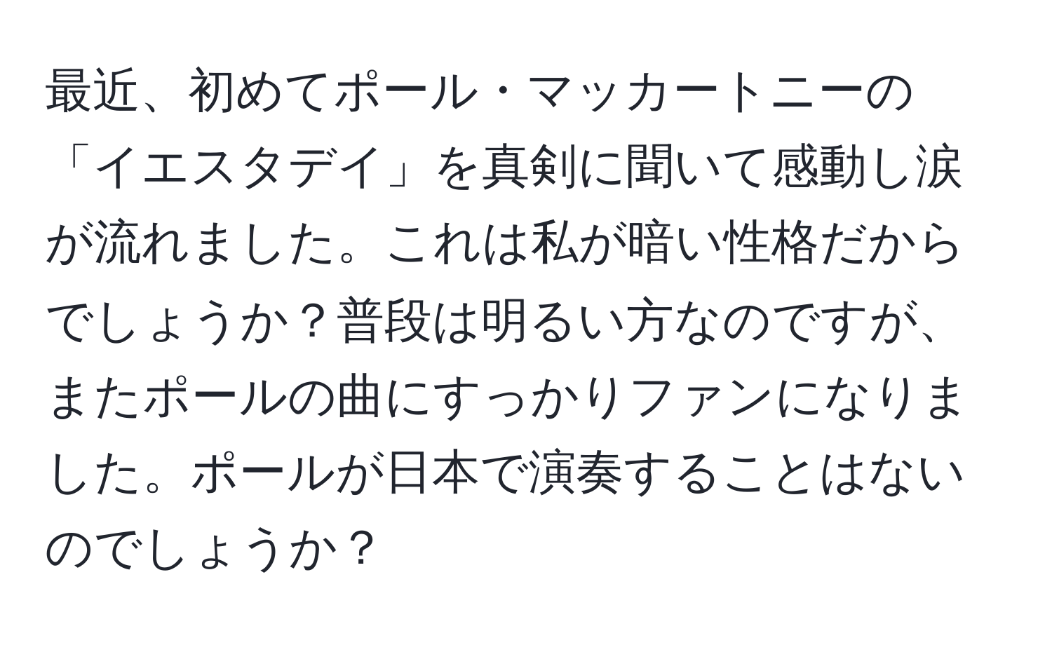 最近、初めてポール・マッカートニーの「イエスタデイ」を真剣に聞いて感動し涙が流れました。これは私が暗い性格だからでしょうか？普段は明るい方なのですが、またポールの曲にすっかりファンになりました。ポールが日本で演奏することはないのでしょうか？