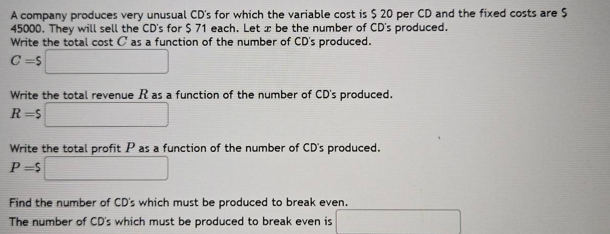 A company produces very unusual CD's for which the variable cost is $ 20 per CD and the fixed costs are $
45000. They will sell the CD's for $ 71 each. Let x be the number of CD's produced. 
Write the total cost C as a function of the number of CD's produced.
C=$□
Write the total revenue R as a function of the number of CD's produced.
R=$□
Write the total profit P as a function of the number of CD's produced.
P=$□
Find the number of CD's which must be produced to break even. 
The number of CD's which must be produced to break even is x= □ /2 - (b+4)/2 -1= □ /□  