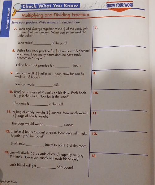 Check What You Know SHOW YOUR WORK 
Multiplying and Dividing Fractions 
Solve each problem. Write answers in simplest form. 
7. John and George together raked  7/8  of the yard. John 7. 
raked  3/4  of that amount. What part of the yard did 
John rake? 
John raked _of the yard. 
8. Felipe has track practice for  5/8  of an hour after school 8. 
each day. How many hours does he have track 
practice in 5 days? 
_ 
Felipe has track practice for hours. 
9. Paul can walk 2 1/2  miles in I hour. How far can he 9. 
walk in 1 1/4  hours? 
Paul can walk_ miles. 
10. Brad has a stack of 7 books on his desk. Each book 10. 
is 1 7/8  inches thick. How tall is the stack? 
The stack is _inches tall. 
I. A bag of candy weighs 3 2/3  ounces. How much would 11.
4 1/2  bags of candy weigh? 
The bags would weigh _ounces. 
12. It takes 8 hours to paint a room. How long will it take 12. 
to paint  2/3  of the room? 
It will take_ hours to paint  2/3  of the room.
pounds of candy equally among 13. 
13. Jim will divide 6 3/4  9 friends. How much candy will each friend get? 
Each friend will get _of a pound. 
Spectrum Math