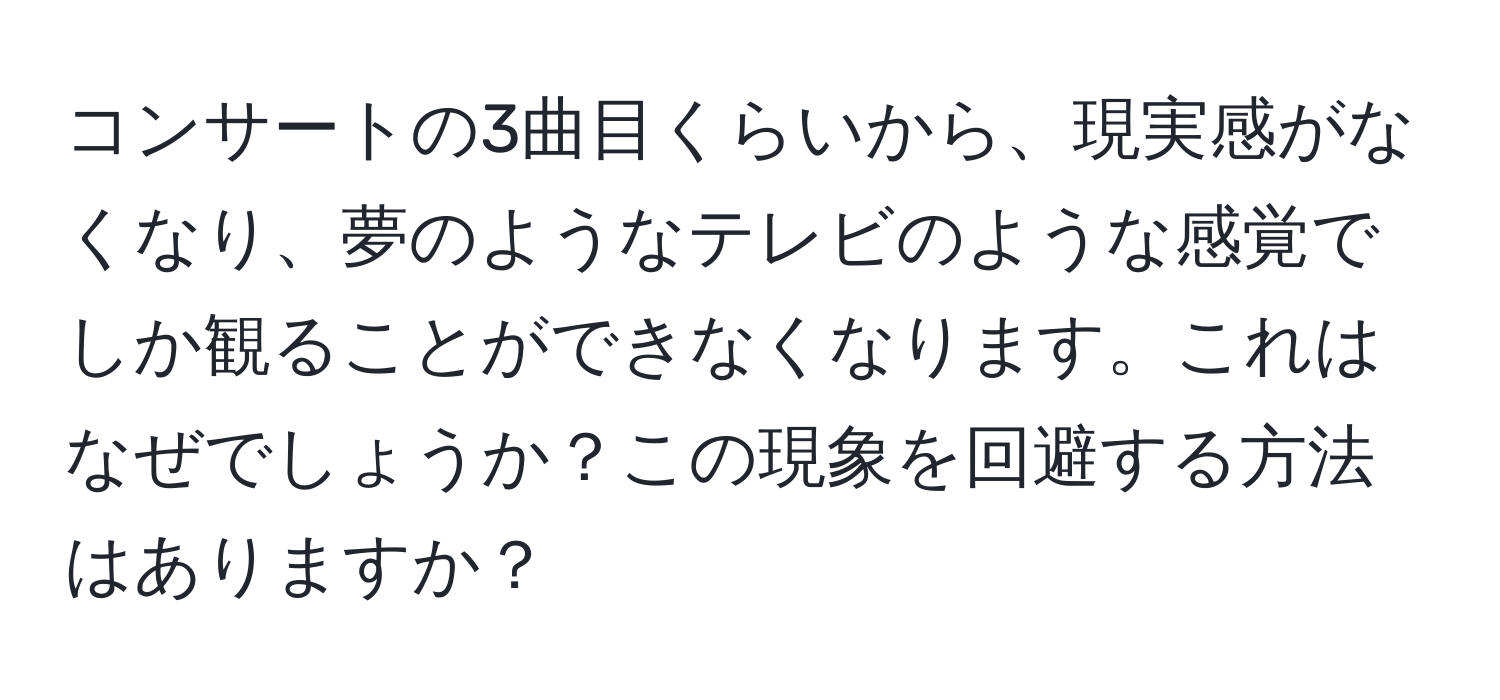 コンサートの3曲目くらいから、現実感がなくなり、夢のようなテレビのような感覚でしか観ることができなくなります。これはなぜでしょうか？この現象を回避する方法はありますか？