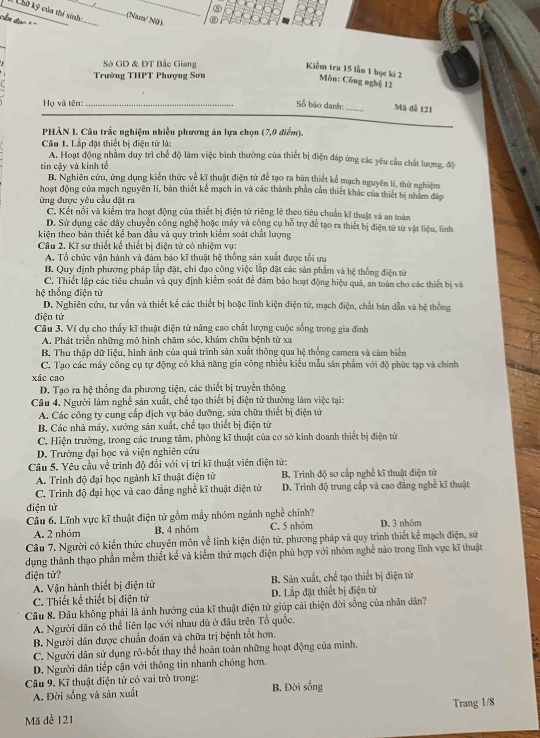 ⑤
Chữ ký của thí sinh: _ (Nam/ Nữ). ⑥
cầ   đọ    =
Sở GD & ĐT Bắc Giang
Kiểm tra 15 lần 1 học ki 2
Trường THPT Phượng Sơn
Môn: Công nghệ 12
Họ và tên: _Số báo danh:_ Mã đề 121
PHÀN I. Câu trắc nghiệm nhiều phương án lựa chọn (7,0 điểm).
Câu 1. Lắp đặt thiết bị điện tử là:
A. Hoạt động nhằm duy trì chế độ làm việc bình thường của thiết bị điện đáp ứng các yêu cầu chất lượng, độ
tin cậy và kinh tế
B. Nghiên cứu, ứng dụng kiến thức về kĩ thuật điện tử để tạo ra bản thiết kế mạch nguyên lí, thứ nghiệm
hoạt động của mạch nguyên lí, bản thiết kế mạch in và các thành phần cần thiết khác của thiết bị nhằm đáp
ứng được yêu cầu đặt ra
C. Kết nối và kiểm tra hoạt động của thiết bị điện tử riêng lẻ theo tiêu chuẩn kĩ thuật và an toàn
D. Sử dụng các dây chuyền công nghệ hoặc máy và công cụ hỗ trợ để tạo ra thiết bị điện tử từ vật liệu, linh
kiện theo bản thiết kế ban đầu và quy trình kiểm soát chất lượng
Câu 2. Kĩ sư thiết kế thiết bị điện tử có nhiệm vụ:
A. Tổ chức vận hành và đảm bảo kĩ thuật hệ thống sản xuất được tối ưu
B. Quy định phương pháp lắp đặt, chỉ đạo công việc lắp đặt các sản phẩm và hệ thống điện tử
C. Thiết lập các tiêu chuẩn và quy định kiểm soát đề đảm bảo hoạt động hiệu quả, an toàn cho các thiết bị và
hệ thống điện tử
D. Nghiên cứu, tư vấn và thiết kế các thiết bị hoặc linh kiện điện tử, mạch điện, chất bán dẫn và hệ thống
điện tử
Cầu 3. Ví dụ cho thấy kĩ thuật điện tử nâng cao chất lượng cuộc sống trong gia đình
A. Phát triển những mô hình chăm sóc, khám chữa bệnh từ xa
B. Thu thập dữ liệu, hình ảnh của quá trình sản xuất thông qua hệ thống camera và cảm biển
C. Tạo các máy công cụ tự động có khả năng gia công nhiều kiểu mẫu sản phẩm với độ phức tạp và chính
xác cao
D. Tạo ra hệ thống đa phương tiện, các thiết bị truyền thông
Câu 4. Người làm nghề sản xuất, chế tạo thiết bị điện tử thường làm việc tại:
A. Các công ty cung cấp dịch vụ bảo dưỡng, sửa chữa thiết bị điện tử
B. Các nhà máy, xưởng sản xuất, chế tạo thiết bị điện tử
C. Hiện trường, trong các trung tâm, phòng kĩ thuật của cơ sở kinh doanh thiết bị điện tử
D. Trường đại học và viện nghiên cứu
Câu 5. Yêu cầu về trình độ đối với vị trí kĩ thuật viên điện tử:
A. Trình độ đại học ngành kĩ thuật điện tử B. Trình độ sơ cấp nghề kĩ thuật điện tử
C. Trình độ đại học và cao đẳng nghề kĩ thuật điện tử D. Trình độ trung cấp và cao đẳng nghề kĩ thuật
điện tử
Câu 6. Lĩnh vực kĩ thuật điện tử gồm mấy nhóm ngành nghề chính?
A. 2 nhóm B. 4 nhóm C. 5 nhóm
D. 3 nhóm
Câu 7. Người có kiến thức chuyên môn về linh kiện điện tử, phương pháp và quy trình thiết kế mạch điện, sử
dụng thành thạo phần mềm thiết kế và kiểm thử mạch điện phù hợp với nhóm nghề nào trong lĩnh vực kĩ thuật
điện tử?
A. Vận hành thiết bị điện tử B. Sản xuất, chế tạo thiết bị điện tử
C. Thiết kế thiết bị điện tử D. Lắp đặt thiết bị điện tử
Câu 8. Đâu không phải là ảnh hưởng của kĩ thuật điện tử giúp cải thiện đời sống của nhân dân?
A. Người dân có thể liên lạc với nhau dù ở đâu trên Tổ quốc.
B. Người dân được chuẩn đoán và chữa trị bệnh tốt hơn.
C. Người dân sử dụng rô-bốt thay thế hoàn toàn những hoạt động của mình.
D. Người dân tiếp cận với thông tin nhanh chóng hơn.
Câu 9. Kĩ thuật điện tử có vai trò trong:
B. Đời sống
A. Đời sống và sản xuất
Mã đề 121 Trang 1/8