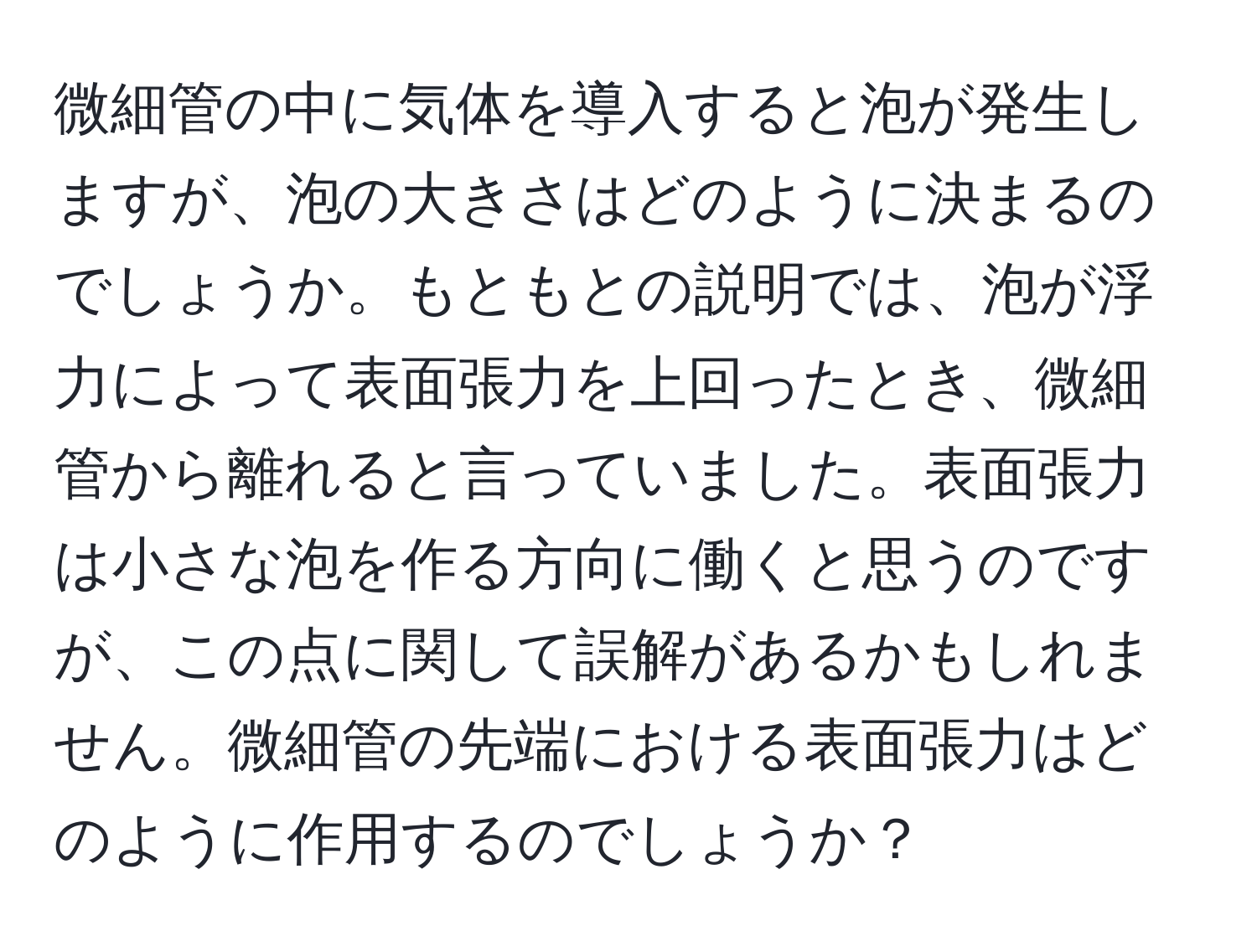 微細管の中に気体を導入すると泡が発生しますが、泡の大きさはどのように決まるのでしょうか。もともとの説明では、泡が浮力によって表面張力を上回ったとき、微細管から離れると言っていました。表面張力は小さな泡を作る方向に働くと思うのですが、この点に関して誤解があるかもしれません。微細管の先端における表面張力はどのように作用するのでしょうか？