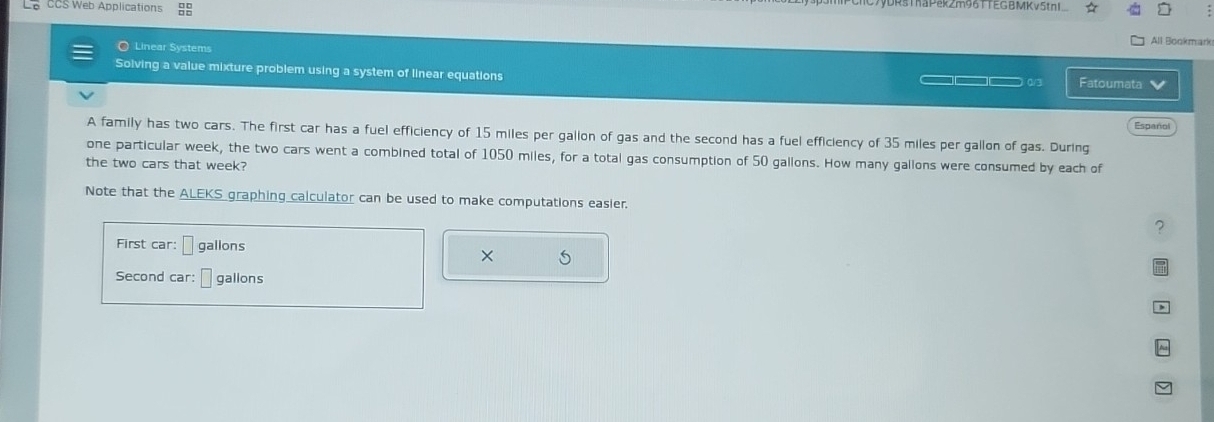 La CCS Web Applications : TaPek2m96TTEGBMKv5tn1 
All Bookmark 
○ Linear Systems 
Solving a value mixture problem using a system of linear equations ———(/3 Fatoumata a 
Español 
A family has two cars. The first car has a fuel efficiency of 15 miles per galion of gas and the second has a fuel efficiency of 35 miles per gallon of gas. During 
one particular week, the two cars went a combined total of 1050 miles, for a total gas consumption of 50 gallons. How many gallons were consumed by each of 
the two cars that week? 
Note that the ALEKS graphing calculator can be used to make computations easier. 
? 
First car: □ gallons
× 
Second car: □ gallons