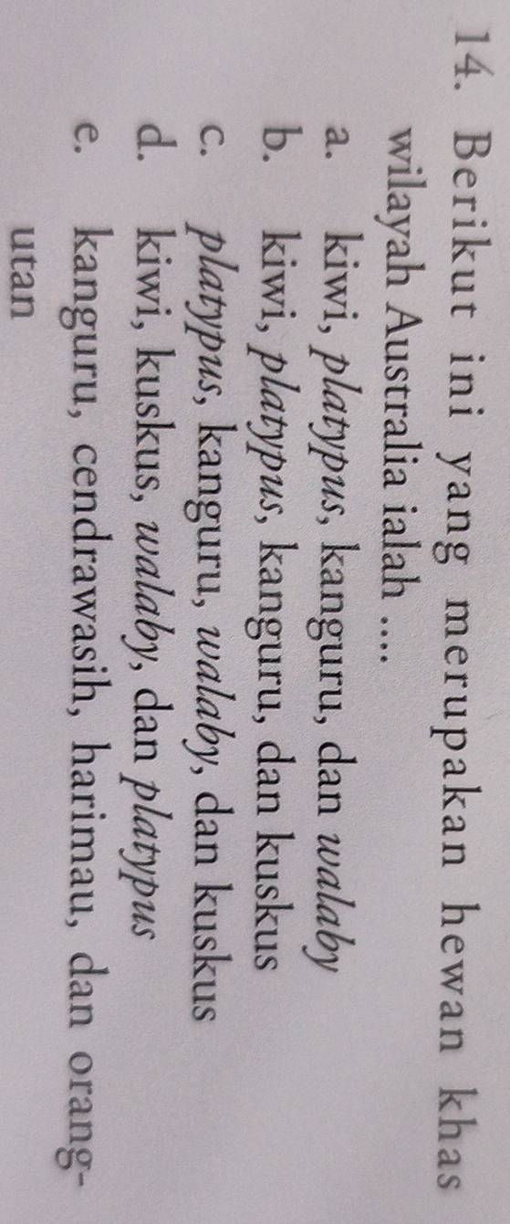Berikut ini yang merupakan hewan khas
wilayah Australia ialah ....
a. kiwi, platypus, kanguru, dan walaby
b. kiwi, platypus, kanguru, dan kuskus
c. platypus, kanguru, walaby, dan kuskus
d. kiwi, kuskus, walaby, dan platypus
e. kanguru, cendrawasih, harimau, dan orang-
utan