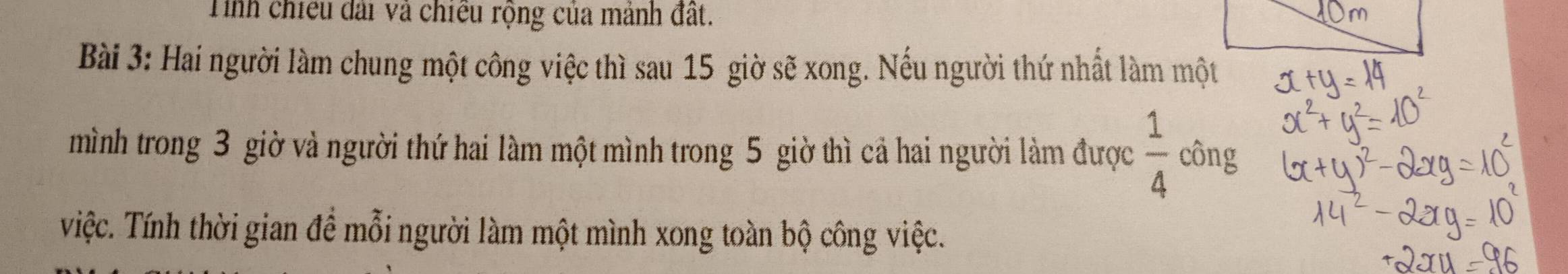 Tinh chiều đài và chiều rộng của mảnh đất. 
Bài 3: Hai người làm chung một công việc thì sau 15 giờ sẽ xong. Nếu người thứ nhất làm một 
mình trong 3 giờ và người thứ hai làm một mình trong 5 giờ thì cả hai người làm được  1/4  công 
Việc. Tính thời gian đề mỗi người làm một mình xong toàn bộ công việc.