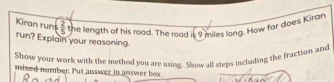 Kiran run $  2/5  the length of his road. The road is 9 miles long. How far does Kiran 
run? Explain your reasoning. 
Show your work with the method you are using. Show all steps including the fraction and 
mixed number. Put answer in answer box