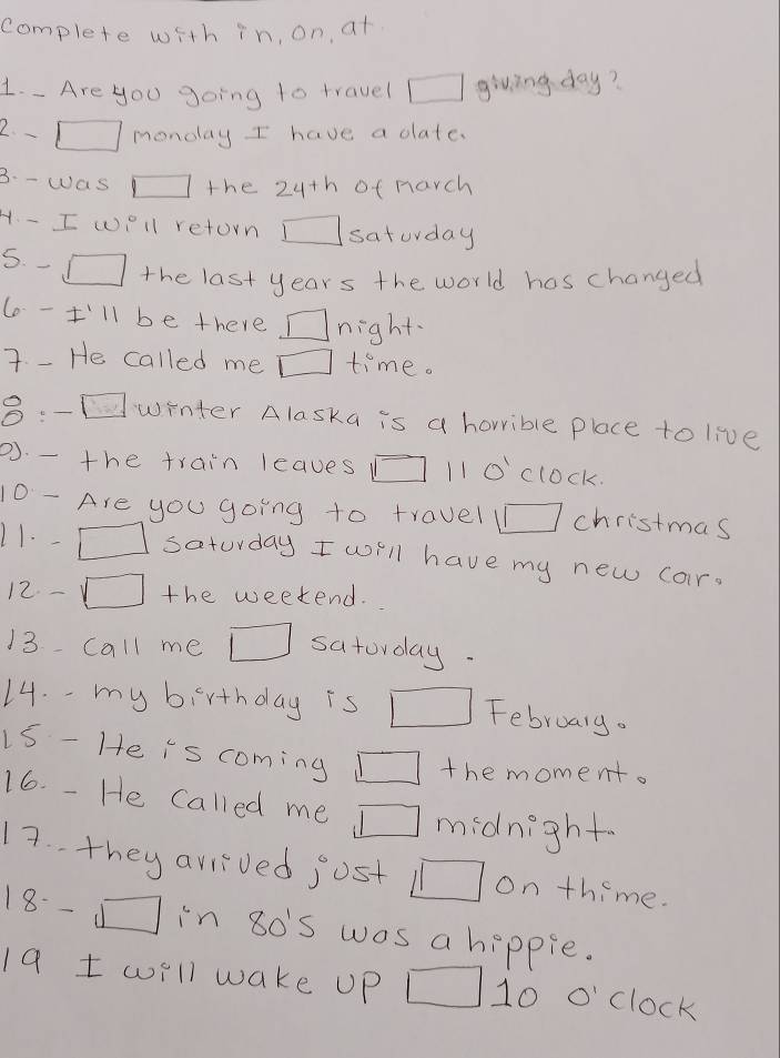 complete with in, on, at 
1. - Are you going to rravel □ giving day? 
2 - □ monday I have a date. 
3. - was □ the 24th of harch 
H. - I well retorn □ saturday 
5. - □ the last years the world has changed 
6 -I'll be there /> night 
7. - He called me □ time. 
8:- □ winter Alaska is a horrible place to live 
P. - the train leaves □ 10^1 clock. 
10 - Are you going to travel □ christmas 
11. - □ saturday I will have my new car. 
12. - □ the weekend. 
13 call me □ satorday. 
14. - my birthday is □ February. 
15 - He is coming □ the moment. 
16. - He called me □ midnight 
17. they arrived jost □ on thime. 
18- 5 □ in 80'S was a hippie. 
19 t will wake UP □ . 1 o'clock