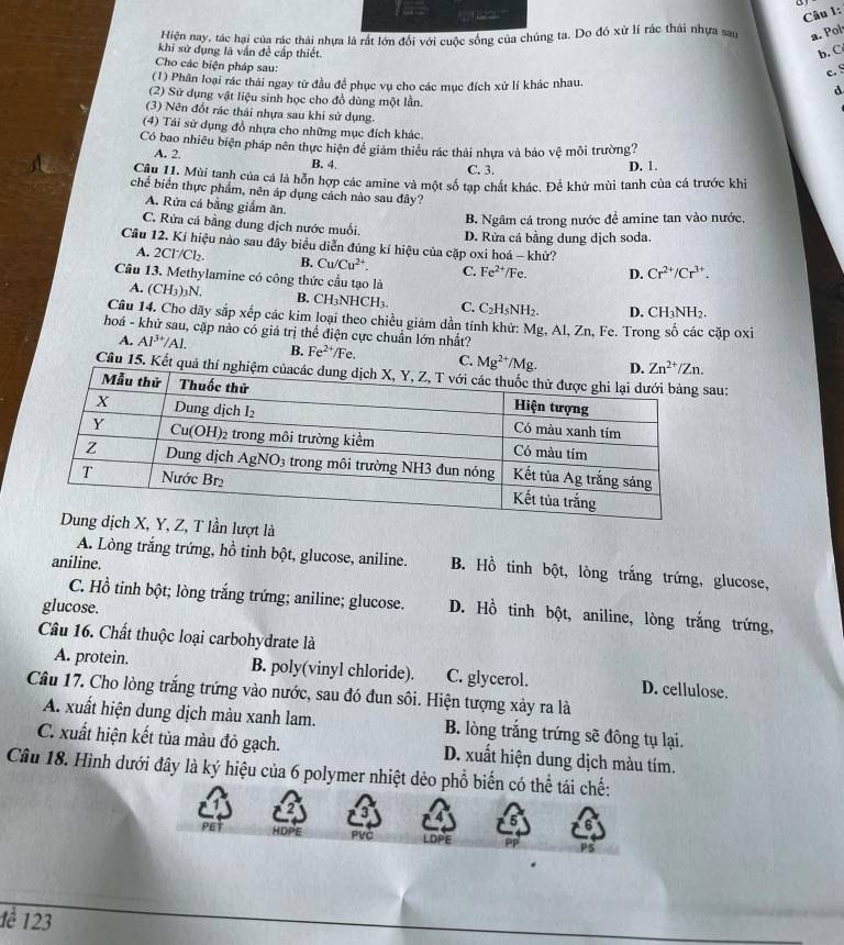 Hiện nay, tác hại của rác thải nhựa là rất lớn đổi với cuộc sống của chúng ta. Do đó xử lí rác thái nhựa sau a. Pol
khi sử dụng là vấn đề cấp thiết b. C
Cho các biện pháp sau:
c. §
(1) Phân loại rác thải ngay từ đầu để phục vụ cho các mục đích xử lí khác nhau. d
(2) Sử dụng vật liệu sinh học cho đồ dùng một lần.
(3) Nên đốt rác thái nhựa sau khi sử dụng.
(4) Tái sử dụng đồ nhựa cho những mục đích khác
Có bao nhiều biện pháp nên thực hiện đề giám thiều rác thải nhựa và bảo vệ môi trường?
A. 2. B. 4.
C. 3. D. 1.
Câu 11. Mùi tanh của cá là hỗn hợp các amine và một số tạp chất khác. Để khử mùi tanh của cá trước khi
chế biển thực phẩm, nên áp dụng cách nào sau đây?
A. Rửa cá bằng giắm ăn.
B. Ngâm cá trong nước đề amine tan vào nước,
C. Rửa cá bằng dung dịch nước muối.
Câu 12. Kí hiệu nào sau đây biểu diễn đúng kí hiệu của cặp oxi hoá - khử? D. Rửa cá bằng dung dịch soda.
A. 2Cl/Cl₂. B. Cu/Cu^(2+). C. Fe^(2+)/Fe. D. Cr^(2+)/Cr^(3+).
Câu 13. Methylamine có công thức cầu tạo là
A. (CH_3)_3N. B. CH₃NHCH₃. C. C_2H_5NH_2. D. CH_3NH_2.
Câu 14. Cho dãy sắp xếp các kim loại theo chiều giám dần tính khử: Mg. Al, Zn, Fe. Trong số các cặp oxi
hoá - khử sau, cặp nào có giá trị thể điện cực chuẩn lớn nhất? Fe^(2+)/Fe. C. Mg^(2+)/Mg.
A. Al^(3+)/Al. B.
Câu 15. Kết quả thí nghiệau:
T lần lượt là
A. Lòng trắng trứng, hồ tinh bột, glucose, aniline. B. Hồ tinh bột, lòng trắng trứng, glucose,
aniline.
C. Hồ tinh bột; lòng trắng trứng; aniline; glucose. D. Hồ tinh bột, aniline, lòng trắng trứng,
glucose.
Câu 16. Chất thuộc loại carbohydrate là
A. protein. B. poly(vinyl chloride). C. glycerol. D. cellulose.
Câu 17. Cho lòng trắng trứng vào nước, sau đó đun sôi. Hiện tượng xảy ra là
A. xuất hiện dung dịch màu xanh lam. B. lòng trắng trứng sẽ đông tụ lại.
C. xuất hiện kết tủa màu đỏ gạch. D. xuất hiện dung dịch màu tím.
Câu 18. Hình dưới đây là ký hiệu của 6 polymer nhiệt dẻo phổ biến có thể tái chế:
2 3
5 6
PET HDPE PVČ LDPE PS
1ề 123