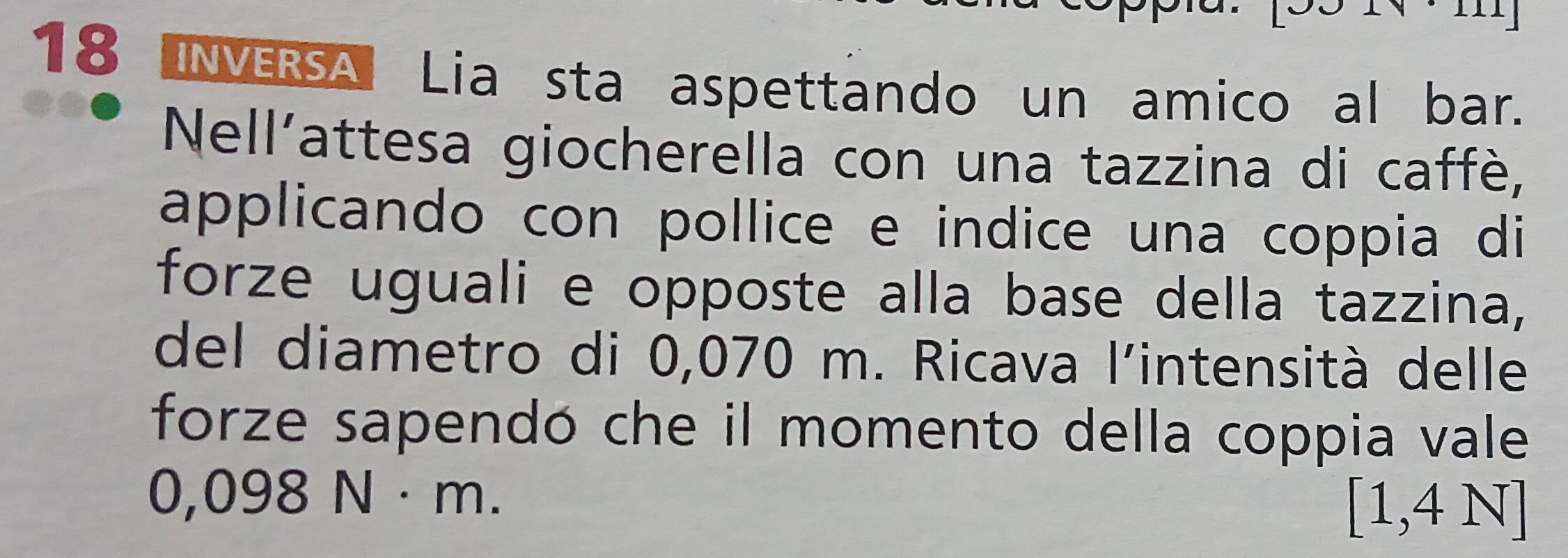 18 3 INVERSA Lia sta aspettando un amico al bar. 
Nell'attesa giocherella con una tazzina di caffè, 
applicando con pollice e indice una coppia di 
forze uguali e opposte alla base della tazzina, 
del diametro di 0,070 m. Ricava l'intensità delle 
forze sapendó che il momento della coppia vale
0,098 N· r O _
[1,4N]