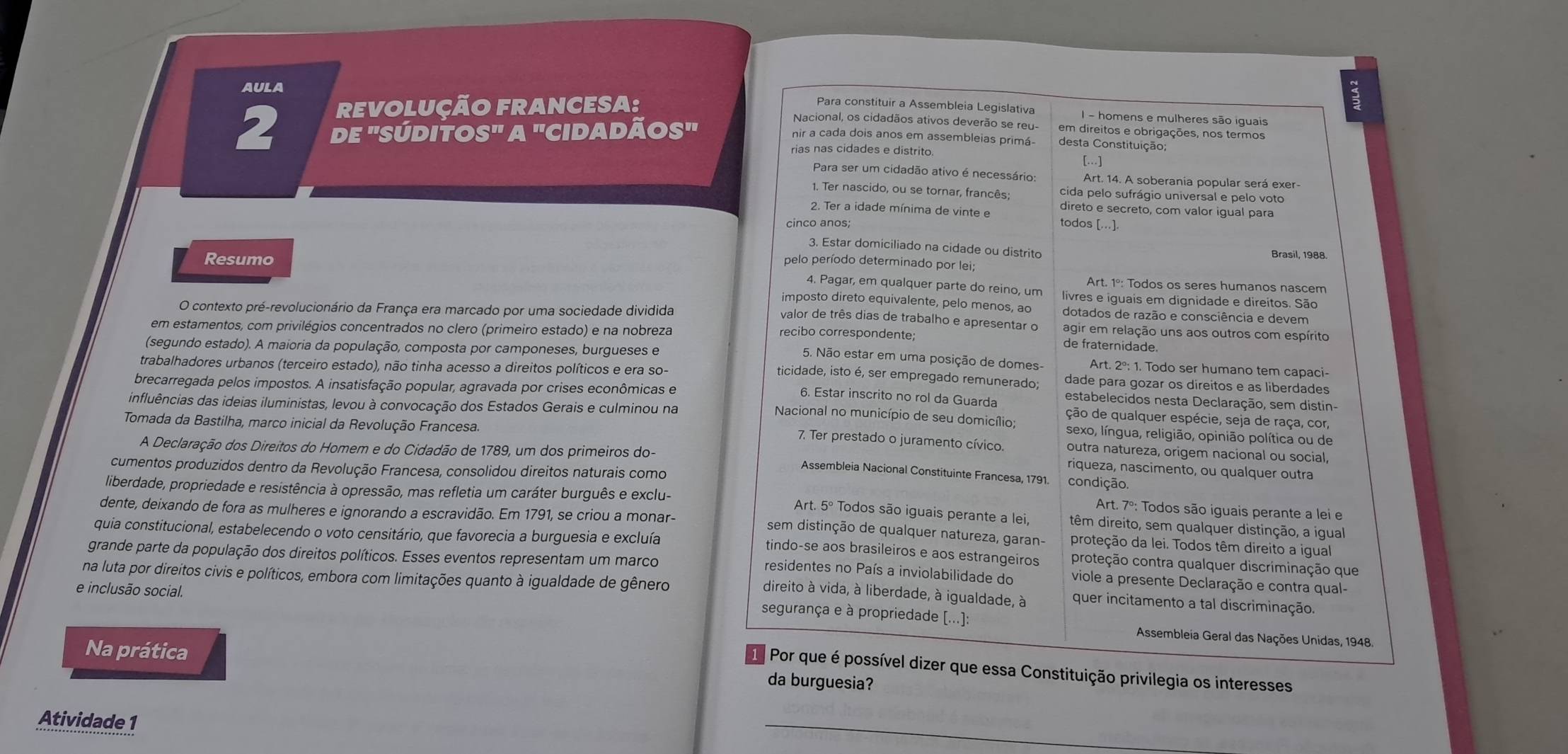 AULA
Para constituir a Assembleia Legislativa I - homens e mulheres são iguais
REVOLUÇÃO FRANCESA: Nacional, os cidadãos ativos deverão se reu- em direitos e obrigações, nos termos
2 dE 'SÚdito S^(=π)/_IB 'Cidadãos''
nir a cada dois anos em assembleias primá desta Constituição;
rias nas cidades e distrito […]
Para ser um cidadão ativo é necessário: Art. 14. A soberania popular será exer-
1. Ter nascido, ou se tornar, francês; cida pelo sufrágio universal e pelo voto
2. Ter a idade mínima de vinte e direto e secreto, com valor igual para
cinco anos; todos [..].
3. Estar domiciliado na cidade ou distrito
Resumo
Brasil, 1988.
pelo período determinado por lei;
Art. 1º: Todos os seres humanos nascem
4. Pagar, em qualquer parte do reino, um livres e iguais em dignidade e direitos. São
imposto direto equivalente, pelo menos, ao dotados de razão e consciência e devem
O contexto pré-revolucionário da França era marcado por uma sociedade dividida agir em relação uns aos outros com espírito
valor de três dias de trabalho e apresentar o
em estamentos, com privilégios concentrados no clero (primeiro estado) e na nobreza
recibo correspondente; de fraternidade.
(segundo estado). A maioria da população, composta por camponeses, burgueses e
5. Não estar em uma posição de domes- Art. 2º: 1. Todo ser humano tem capaci
trabalhadores urbanos (terceiro estado), não tinha acesso a direitos políticos e era so-
ticidade, isto é, ser empregado remunerado; dade para gozar os direitos e as liberdades
brecarregada pelos impostos. A insatisfação popular, agravada por crises econômicas e
6. Estar inscrito no rol da Guarda estabelecidos nesta Declaração, sem distin-
influências das ideias iluministas, levou à convocação dos Estados Gerais e culminou na
ção de qualquer espécie, seja de raça, cor,
Tomada da Bastilha, marco inicial da Revolução Francesa.
Nacional no município de seu domicílio; sexo, língua, religião, opinião política ou de
7. Ter prestado o juramento cívico. outra natureza, origem nacional ou social,
A Declaração dos Direitos do Homem e do Cidadão de 1789, um dos primeiros do-
cumentos produzidos dentro da Revolução Francesa, consolidou direitos naturais como
riqueza, nascimento, ou qualquer outra
Assembleia Nacional Constituinte Francesa, 1791. condição.
liberdade, propriedade e resistência à opressão, mas refletia um caráter burguês e exclu-
Art. 7º: Todos são iguais perante a lei e
dente, deixando de fora as mulheres e ignorando a escravidão. Em 1791, se criou a monar-
Art. 5º Todos são iguais perante a lei, têm direito, sem qualquer distinção, a igual
sem distinção de qualquer natureza, garan- proteção da lei. Todos têm direito a igual
quia constitucional, estabelecendo o voto censitário, que favorecia a burguesia e excluía proteção contra qualquer discriminação que
tindo-se aos brasileiros e aos estrangeiros
grande parte da população dos direitos políticos. Esses eventos representam um marco
na luta por direitos civis e políticos, embora com limitações quanto à igualdade de gênero
residentes no País a inviolabilidade do viole a presente Declaração e contra qual-
e inclusão social.
direito à vida, à liberdade, à igualdade, à quer incitamento a tal discriminação.
segurança e à propriedade [...]:  Assembleia Geral das Nações Unidas, 1948.
Na prática da burguesia?
Por que é possível dizer que essa Constituição privilegia os interesses
Atividade 1