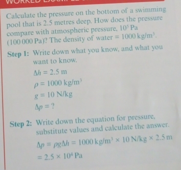 Calculate the pressure on the bottom of a swimming 
pool that is 2.5 metres deep. How does the pressure 
compare with atmospheric pressure, 10^5Pa
(100000Pa) ? The density of water =1000kg/m^3. 
Step 1: Write down what you know, and what you 
want to know.
△ h=2.5m
rho =1000kg/m^3
g=10N/kg
△ p= ? 
Step 2: Write down the equation for pressure, 
substitute values and calculate the answer.
Delta p=rho g△ h=1000kg/m^3* 10N/kg* 2.5m
=2.5* 10^4Pa