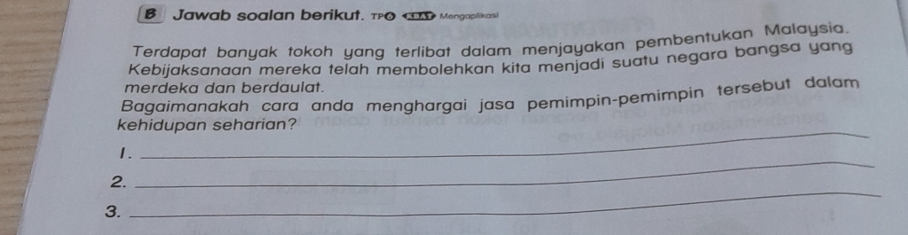 Jawab soalan berikut. τPO D Mengaplikasi 
Terdapat banyak tokoh yang terlibat dalam menjayakan pembentukan Malaysia. 
Kebijaksanaan mereka telah membolehkan kita menjadi suatu negara bangsa yang 
merdeka dan berdaulat. 
Bagaimanakah cara anda menghargai jasa pemimpin-pemimpin tersebut dalam 
kehidupan seharian? 
1. 
_ 
2. 
_ 
3.