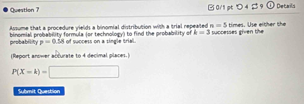 つ 4 % 9 ⓘ Details 
Assume that a procedure yields a binomial distribution with a trial repeated n=5 times. Use either the 
binomial probability formula (or technology) to find the probability of k=3 successes given the 
probability p=0.58 of success on a single trial. 
(Report answer accurate to 4 decimal places.)
P(X=k)= □ 
Submit Question