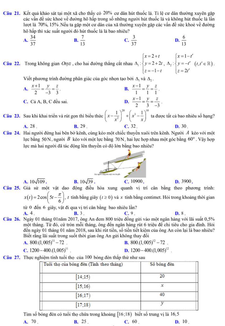 Kết quả khảo sát tại một xã cho thấy có 20% cư dân hút thuốc lá. Tỉ lệ cư dân thường xuyên gặp
các vấn đề sức khoẻ về đường hô hấp trong số những người hút thuốc lá và không hút thuốc lá lần
lượt là 70%, 15%.Nếu ta gặp một cư dân của xã thường xuyên gặp các vấn đề sức khoẻ về đường
hô hấp thì xác suất người đó hút thuốc lá là bao nhiêu?
A.  34/37   7/13   3/37   6/13 
B.
C.
D.
Câu 22. Trong không gian Oxyz , cho hai đường thắng cắt nhau A_1:beginarrayl x=2+t y=2+2t,△ _2:beginarrayl x=1-t' y=-t' z=2t'endarray. (t,t'∈ R).
Viết phương trình đường phân giác của góc nhọn tạo bởi △ _1 và △ _2.
A.  (x+1)/2 = y/-3 = z/3 .  (x-1)/1 = y/1 = z/1 .
B.
C. Cả A, B, C đều sai. D.  (x-1)/2 = y/3 = z/-3 .
Câu 23. Sau khi khai triển và rút gọn thì biểu thức (x- 1/x^2 )^20+(x^3- 1/x )^10 ta được tất cả bao nhiêu số hạng?
A. 28 . B. 29 . C. 32 . D. 30 .
Câu 24. Hai người đứng hai bên bờ kênh, cùng kéo một chiếc thuyền xuôi trên kênh. Người A kéo với một
lực bằng 50N, người B kéo với một lực bằng 70N, hai lực hợp nhau một góc bằng 60°. Vậy hợp
lực mà hai người đã tác động lên thuyền có độ lớn bằng bao nhiêu?
A. 10sqrt(109). B. 10sqrt(39). C.10900. D. 3900.
Câu 25. Giả sử một vật dao động điều hòa xung quanh vị trí cân bằng theo phương trình:
x(t)=2cos (5t- π /6 ) ,  tính bằng giây (t≥ 0)vdot a r tính bằng centimet. Hỏi trong khoảng thời gian
từ 0 đến 6 giây, vật đi qua vị trí cân bằng bao nhiêu lần?
A. 4 . B. 3 . C. 9 . D. 8 .
Câu 26. Ngày 01 tháng 01năm 2017, ông An đem 800 triệu đồng gửi vào một ngân hàng với lãi suất 0,5%
tmột tháng. Từ đó, cứ tròn mỗi tháng, ông đến ngân hàng rút 6 triệu để chi tiêu cho gia đình. Hỏi
đến ngày 01 tháng 01 năm 2018, sau khi rút tiền, số tiền tiết kiệm của ông An còn lại là bao nhiêu?
Biết rằng lãi suất trong suốt thời gian ông An gửi không thay đổi
A. 800.(1,005)^11-72. B. 800.(1,005)^12-72.
C. 1200-400.(1,005)^11. D. 1200-400.(1,005)^12.
Câu 27. Thực nghiệm tính tuổi thọ của 100 bóng đèn thắp thử như sau
Tìm số bóng đèn có tuổi thọ chứa trong khoảng [16;18) biết số trung vị là 16,5
A. 70 . B. 25 . C. 60 . D. 10 .