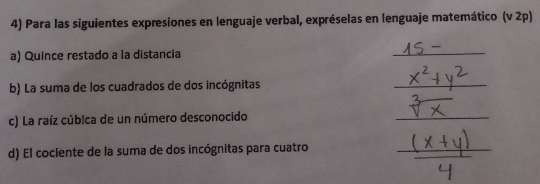 Para las siguientes expresiones en lenguaje verbal, expréselas en lenguaje matemático (v 2p) 
a) Quince restado a la distancia 
_ 
b) La suma de los cuadrados de dos incógnitas 
_ 
c) La raíz cúbica de un número desconocido 
_ 
d) El cociente de la suma de dos incógnitas para cuatro 
_