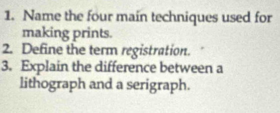 Name the four main techniques used for 
making prints. 
2. Define the term registration. 
3. Explain the difference between a 
lithograph and a serigraph.