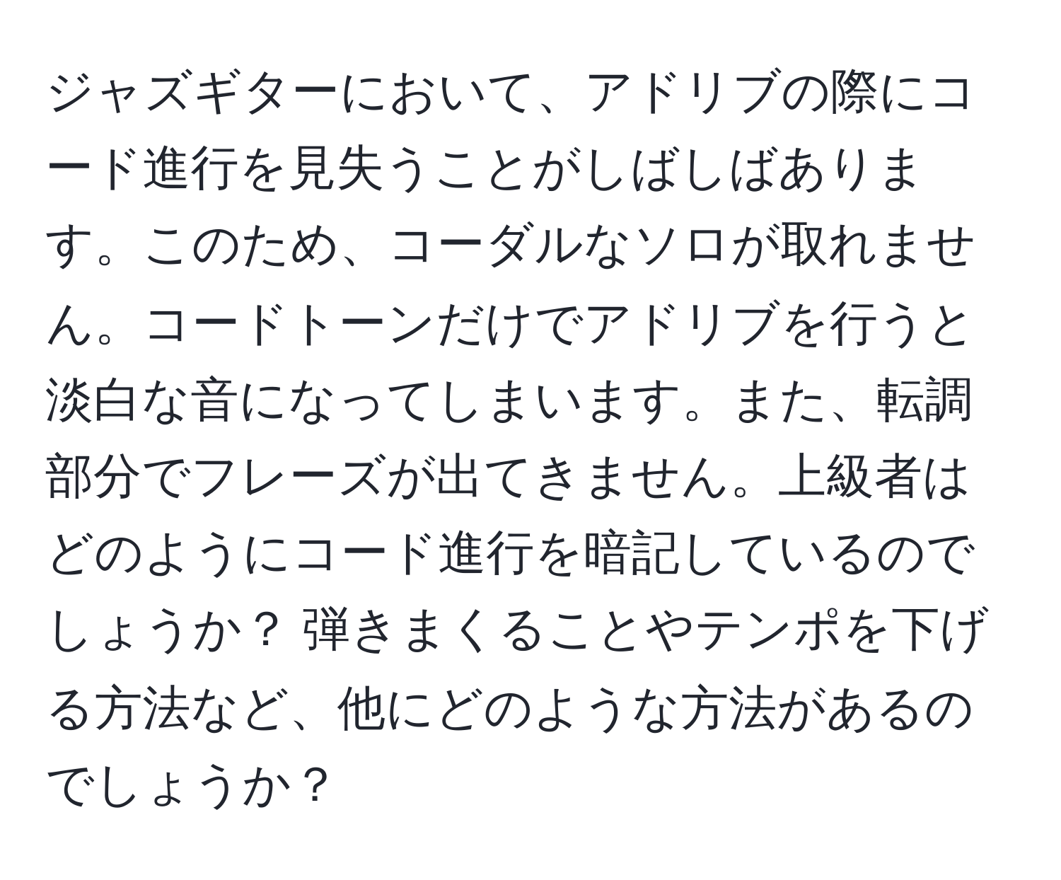 ジャズギターにおいて、アドリブの際にコード進行を見失うことがしばしばあります。このため、コーダルなソロが取れません。コードトーンだけでアドリブを行うと淡白な音になってしまいます。また、転調部分でフレーズが出てきません。上級者はどのようにコード進行を暗記しているのでしょうか？ 弾きまくることやテンポを下げる方法など、他にどのような方法があるのでしょうか？