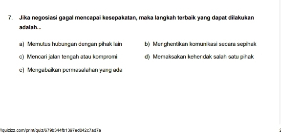 Jika negosiasi gagal mencapai kesepakatan, maka langkah terbaik yang dapat dilakukan
adalah...
a) Memutus hubungan dengan pihak lain b) Menghentikan komunikasi secara sepihak
c) Mencari jalan tengah atau kompromi d) Memaksakan kehendak salah satu pihak
e) Mengabaikan permasalahan yang ada
//quizizz.com/print/quiz/679b344fb1397ed042c7ad7a