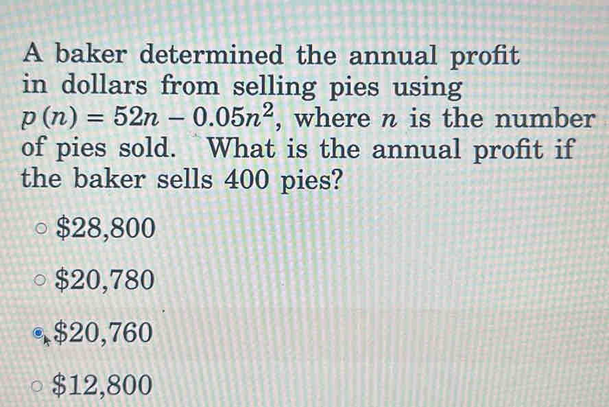 A baker determined the annual profit
in dollars from selling pies using
p(n)=52n-0.05n^2 , where n is the number
of pies sold. What is the annual profit if
the baker sells 400 pies?
$28,800
$20,780
, $20,760
$12,800