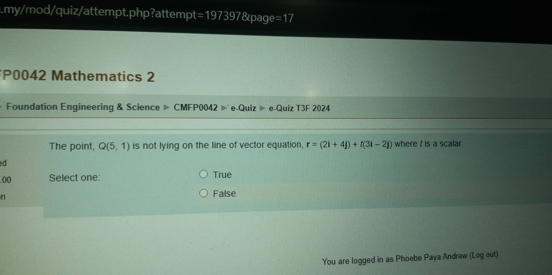 .my/mod/quiz/attempt.php?attempt=197397&page =17 
*P0042 Mathematics 2
Foundation Engineering & Science CMFP0042 e-Quiz » e-Quiz T3F 2024
The point, Q(5,1) is not lying on the line of vector equation, r=(2i+4j)+t(3i-2j) where t is a scalar.
d
.00 Select one:
True
n
False
You are logged in as Phoebe Paya Andrew (Log out)