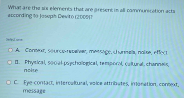 What are the six elements that are present in all communication acts
according to Joseph Devito (2009)?
Select one:
A. Context, source-receiver, message, channels, noise, effect
B. Physical, social-psychological, temporal, cultural, channels,
noise
C. Eye-contact, intercultural, voice attributes, intonation, context,
message