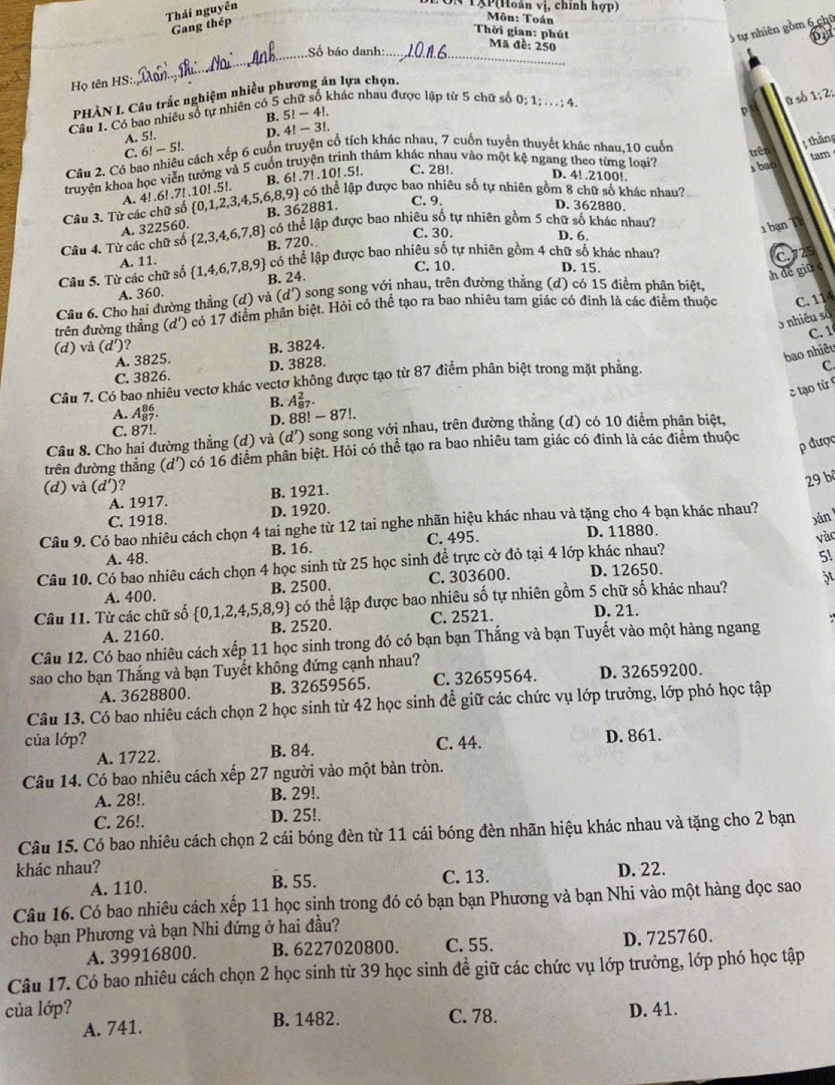 Thái nguyên
*TXP(Hoán vị, chính hợp)
Gang thép
Môn: Toán on
5 tự nhiên gồm 6 chū
Thời gian: phút Mã đề: 250
_Số báo danh:_
Họ tên HS:
khác nhau được lập từ 5 chữ số 0; 1; . .  ; 4. ū số 1;2;
PHÀN I. Câu trắc nghiệm nhiều phương án lựa chọn.
B. 5!-4!.
p
Câu 1. Có bao nhiêu số tự nhiên có 5
A. 5!.
D. 11-3!
C. 6!-5! trên
Câu 2. Có bao nhiêu cách xếp 6 cuốn truyện cổ tích khác nhau, 7 cuốn tuyển thuyết khác nhau,10 cuốn
; thằng
truyện khoa học viễn tưởng và 5 cuốn truyện trinh thám khác nhau vào một kệ ngang theo từng loại?
tam
A. 4!.6! .7! .10! .5!. B. 6!.7! .10!.5!. C. 28!.
1 bao
D. 4! .2100!.
có thể lập được bao nhiêu số tự nhiên gồm 8 chữ số khác nhau?
Câu 3. Từ các chữ số  0,1,2,3,4,5,6,8,9 B. 362881.
C. 9. D. 362880.
A. 322560.
có thể lập được bao nhiêu số tự nhiên gồm 5 chữ số khác nhau?
C. 30. D. 6.
ạn  T
Câu 4. Từ các chữ số  2,3,4,6,7,8 B. 720.
A. 11.
có thể lập được bao nhiêu số tự nhiên gồm 4 chữ số khác nhau? C.725
C. 10. D. 15.
Câu 5. Từ các chữ số  1,4,6,7,8,9 B. 24.
h de giữ
A. 360.
Câu 6. Cho hai đường thẳng (d) và (d') ) song song với nhau, trên đường thằng (d) có 15 điểm phân biệt,
trên đường thằng (d') có 17 điểm phân biệt. Hỏi có thể tạo ra bao nhiều tam giác có định là các điểm thuộc
C. 114
5 nhiêu số
C. 1
(d) và (d' )? B. 3824.
A. 3825.
bao nhiêu
C. 3826. D. 3828.
Câu 7. Có bao nhiêu vectơ khác vectơ không được tạo từ 87 điểm phân biệt trong mặt phẳng
C.
c tạo từ
B. A_(87)^2.
A. A_(87)^(86). 88!-87!.
D.
C. 87!.
Câu 8. Cho hai đường thẳng (d) và (d') song song với nhau, trên đường thẳng (d) có 10 điểm phần biệt,
trên đường thắng d' 0 có 16 điểm phân biệt. Hỏi có thể tạo ra bao nhiêu tam giác có đinh là các điểm thuộc
p được
(d) và (d') ?
29 bộ
A. 1917. B. 1921.
C. 1918. D. 1920.
bán 
Câu 9. Có bao nhiêu cách chọn 4 tai nghe từ 12 tai nghe nhãn hiệu khác nhau và tặng cho 4 bạn khác nhau?
A. 48. B. 16. C. 495.
D. 11880.
5!
Câu 10. Có bao nhiêu cách chọn 4 học sinh từ 25 học sinh để trực cờ đỏ tại 4 lớp khác nhau? vàc
A. 400. B. 2500. C. 303600.
D. 12650.
ật
Câu 11. Từ các chữ số ỗ 0,1,2,4,5,8,9 có thể lập được bao nhiêu số tự nhiên gồm 5 chữ số khác nhau?
A. 2160. B. 2520. C. 2521.
D. 21.
Câu 12. Có bao nhiêu cách xếp 11 học sinh trong đó có bạn bạn Thắng và bạn Tuyết vào một hàng ngang
sao cho bạn Thắng và bạn Tuyết không đứng cạnh nhau?
A. 3628800. B. 32659565. C. 32659564. D. 32659200.
Câu 13. Có bao nhiêu cách chọn 2 học sinh từ 42 học sinh để giữ các chức vụ lớp trưởng, lớp phó học tập
của lớp? C. 44.
A. 1722. B. 84. D. 861.
Câu 14. Có bao nhiêu cách xếp 27 người vào một bàn tròn.
A. 28!. B. 29!.
C. 26!. D. 25!.
Câu 15. Có bao nhiêu cách chọn 2 cái bóng đèn từ 11 cái bóng đèn nhãn hiệu khác nhau và tặng cho 2 bạn
khác nhau? D. 22.
A. 110.
B. 55. C. 13.
Câu 16. Có bao nhiêu cách xếp 11 học sinh trong đó có bạn bạn Phương và bạn Nhi vào một hàng dọc sao
cho bạn Phương và bạn Nhi đứng ở hai đầu?
A. 39916800. B. 6227020800. C. 55. D. 725760.
Câu 17. Có bao nhiêu cách chọn 2 học sinh từ 39 học sinh đề giữ các chức vụ lớp trưởng, lớp phó học tập
của lớp? C. 78.
A. 741. B. 1482. D. 41.