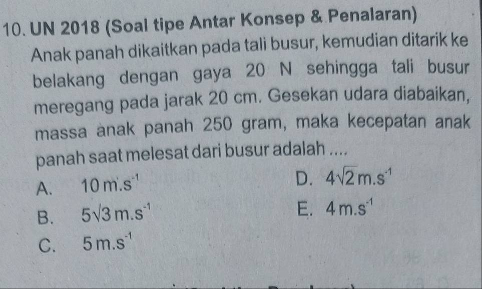 UN 2018 (Soal tipe Antar Konsep & Penalaran)
Anak panah dikaitkan pada tali busur, kemudian ditarik ke
belakang dengan gaya 20 N sehingga tali busur
meregang pada jarak 20 cm. Gesekan udara diabaikan,
massa anak panah 250 gram, maka kecepatan anak
panah saat melesat dari busur adalah ....
A. 10m· s^(-1)
D. 4sqrt(2)m.s^(-1)
B. 5sqrt(3)m.s^(-1)
E. 4m.s^(-1)
C. 5m.s^(-1)