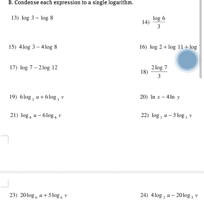 Condense each expression to a single logarithm. 
13) log 3-log 8
14)  log 6/3 
15) 4log 3-4log 8 16) log 2+log 11+log
17) log 7-2log 12
18)  2log 7/3 
19) 6log _3u+6log _3v 20) ln x-4ln y
21) log _4u-6log _4v 22) log _3u-5log _3v
23) 20log _6u+5log _6v 24) 4log _3u-20log _3v