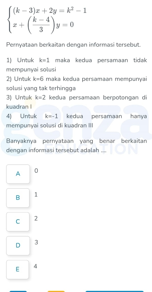 beginarrayl (k-3)x+2y=k^2-1 x+( (k-4)/3 )y=0endarray.
Pernyataan berkaitan dengan informasi tersebut.
1) Untuk k=1 maka kedua persamaan tidak
mempunyai solusi
2) Untuk k=6 maka kedua persamaan mempunyai
solusi yang tak terhingga
3) Untuk k=2 kedua persamaan berpotongan di
kuadran I
4) Untuk k=-1 kedua persamaan hanya
mempunyai solusi di kuadran III
Banyaknya pernyataan yang benar berkaitan
dengan informasi tersebut adalah ....
A 0
B 1
C 2
D 3
E 4