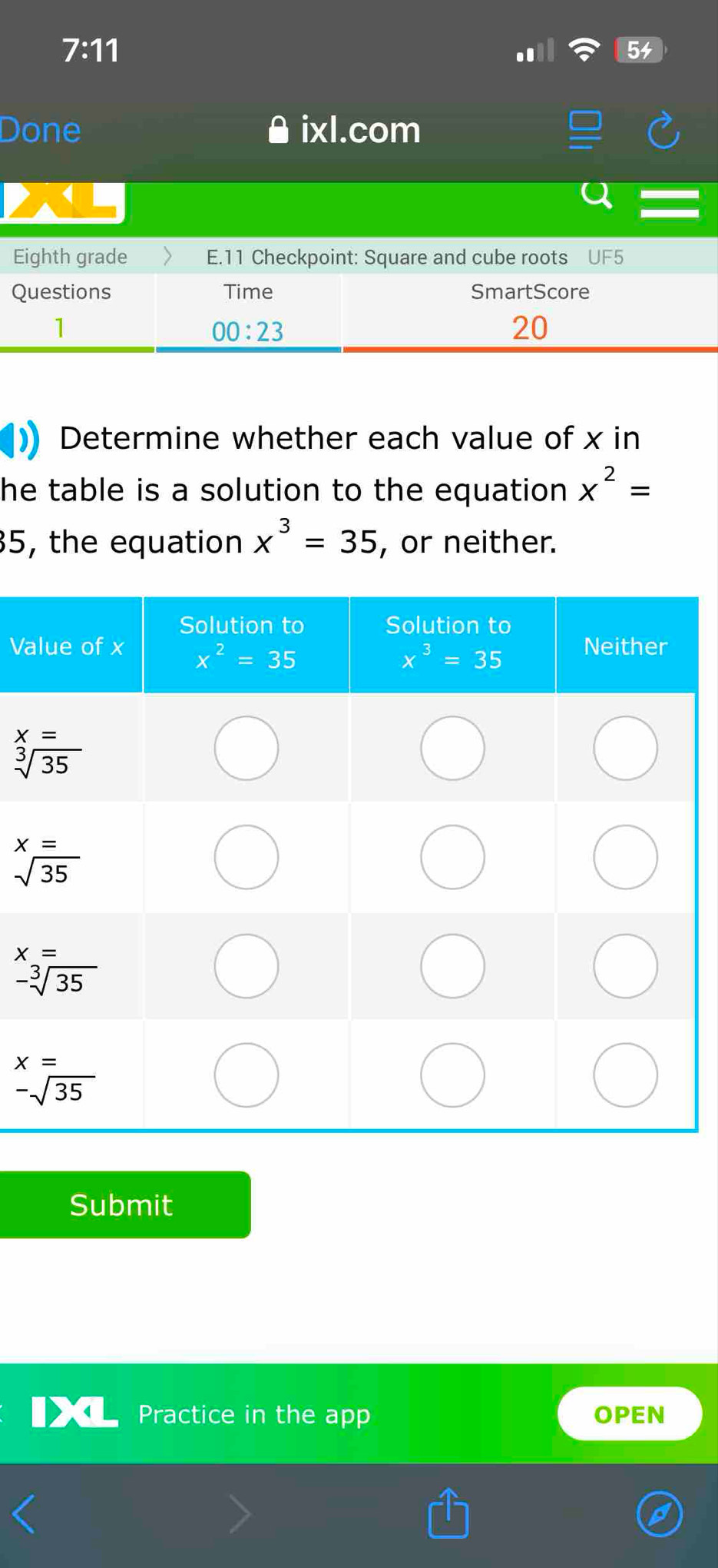 7:11
Done ixl.com
Eighth grade E.11 Checkpoint: Square and cube roots UF5
Questions Time SmartScore
1
00:23
20
Determine whether each value of x in
he table is a solution to the equation x^2=
35, the equation x^3=35 , or neither.
Va
Submit
Practice in the app OPEN