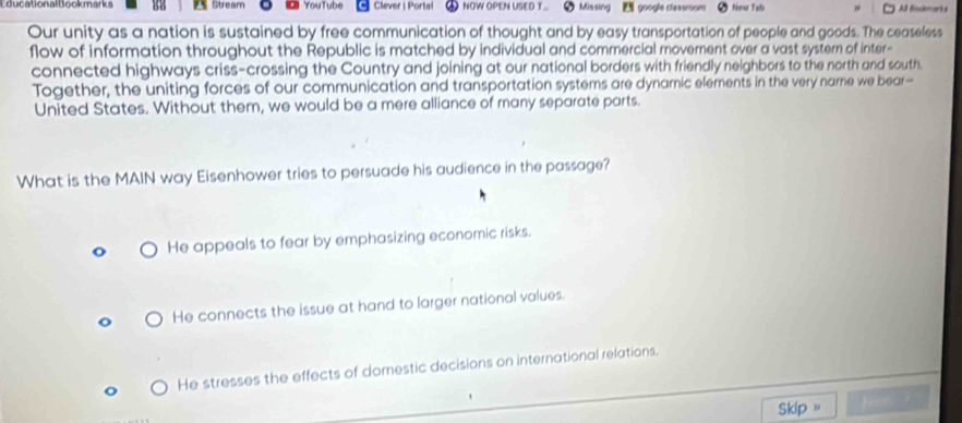 EducationalBookmarks Stream YouTube Clever | Portal NOW OPEN USED T Missing google classroom New Tal All fisckmarks
Our unity as a nation is sustained by free communication of thought and by easy transportation of people and goods. The ceaseless
flow of information throughout the Republic is matched by individual and commercial moverent over a vast systern of inter-
connected highways criss-crossing the Country and joining at our national borders with friendly neighbors to the north and south.
Together, the uniting forces of our communication and transportation systems are dynamic elements in the very name we bear-
United States. Without them, we would be a mere alliance of many separate parts.
What is the MAIN way Eisenhower tries to persuade his audience in the passage?
He appeals to fear by emphasizing economic risks.
He connects the issue at hand to larger national values.
He stresses the effects of domestic decisions on international relations.
Skip " hes ?