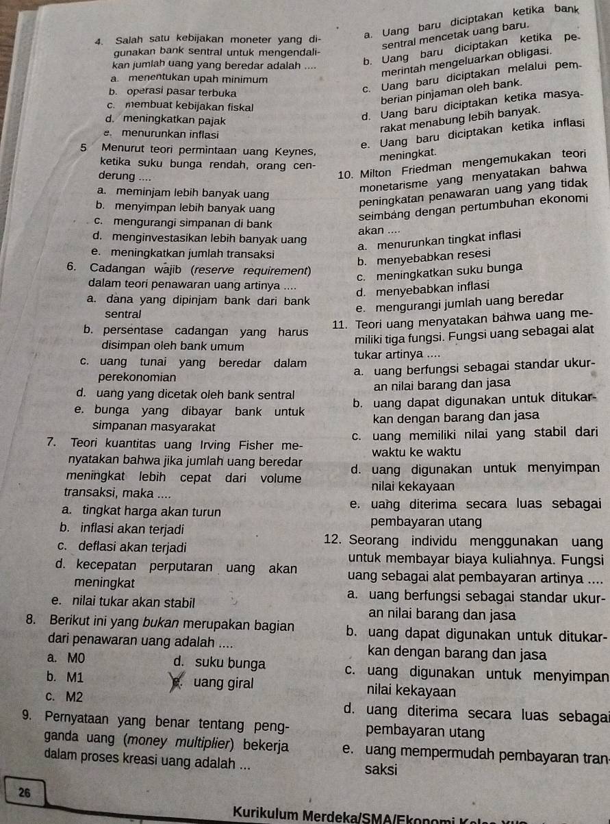 Salah satu kebijakan moneter yang di-
a. Uang baru diciptakan ketika bank
sentral mencetak uang baru.
gunakan bank sentral untuk mengendali-
kan jumlah uang yang beredar adalah ....
b. Uang baru diciptakan ketika pe
a. menentukan upah minimum
merintah mengeluarkan obligasi.
b. operasi pasar terbuka
c. Uang baru diciptakan melalui pem
berian pinjaman oleh bank.
c. membuat kebijakan fiskal
rakat menabung lebih banyak.
d. meningkatkan pajak
d. Uang baru diciptakan ketika masya
e. Uang baru diciptakan ketika inflasi
e menurunkan inflasi
5 Menurut teori permintaan uang Keynes. meningkat.
ketika suku bunga rendah, orang cen-
derung ....
10. Milton Friedman mengemukakan teori
a. meminjam lebih banyak uang
monetarisme yang menyatakan bahwa
b. menyimpan lebih banyak uang
peningkatan penawaran uang yang tidak
c. mengurangi simpanan di bank
seimbảng dengan pertumbuhan ekonomi
akan ....
d. menginvestasikan lebih banyak uang
a. menurunkan tingkat inflasi
e. meningkatkan jumlah transaksi
b. menyebabkan resesi
6. Cadangan wajib (reserve requirement)
c. meningkatkan suku bunga
dalam teori penawaran uang artinya .... d. menyebabkan inflasi
a. dana yang dipinjam bank dari bank
sentral
e. mengurangi jumlah uang beredar
11. Teori uang menyatakan bahwa uang me-
b. persentase cadangan yang harus
disimpan oleh bank umum
miliki tiga fungsi. Fungsi uang sebagai alat
c. uang tunai yang beredar dalam tukar artinya ....
perekonomian a. uang berfungsi sebagai standar ukur-
d. uang yang dicetak oleh bank sentral an nilai barang dan jasa
e. bunga yang dibayar bank untuk b. uang dapat digunakan untuk ditukar
simpanan masyarakat kan dengan barang dan jasa
7. Teori kuantitas uang Irving Fisher me- c. uang memiliki nilai yang stabil dari
waktu ke waktu
nyatakan bahwa jika jumlah uang bereda 
meningkat lebih cepat dari volume d. uang digunakan untuk menyimpan
transaksi, maka ....
nilai kekayaan
a. tingkat harga akan turun e. uang diterima secara luas sebagai
b. inflasi akan terjadi
pembayaran utang
12. Seorang individu menggunakan uang
c. deflasi akan terjadi
untuk membayar biaya kuliahnya. Fungsi
d. kecepatan perputaran uang akan uang sebagai alat pembayaran artinya ....
meningkat
a. uang berfungsi sebagai standar ukur-
e. nilai tukar akan stabil an nilai barang dan jasa
8. Berikut ini yang bukan merupakan bagian b. uang dapat digunakan untuk ditukar-
dari penawaran uang adalah .... kan dengan barang dan jasa
a. MO d. suku bunga c. uang digunakan untuk menyimpan
b. M1  uang giral nilai kekayaan
c. M2 d. uang diterima secara luas sebaga
9. Pernyataan yang benar tentang peng- pembayaran utang
ganda uang (money multiplier) bekerja e. uang mempermudah pembayaran tran
dalam proses kreasi uang adalah ... saksi
26
Kurikulum Merdeka/SM A/E k on o