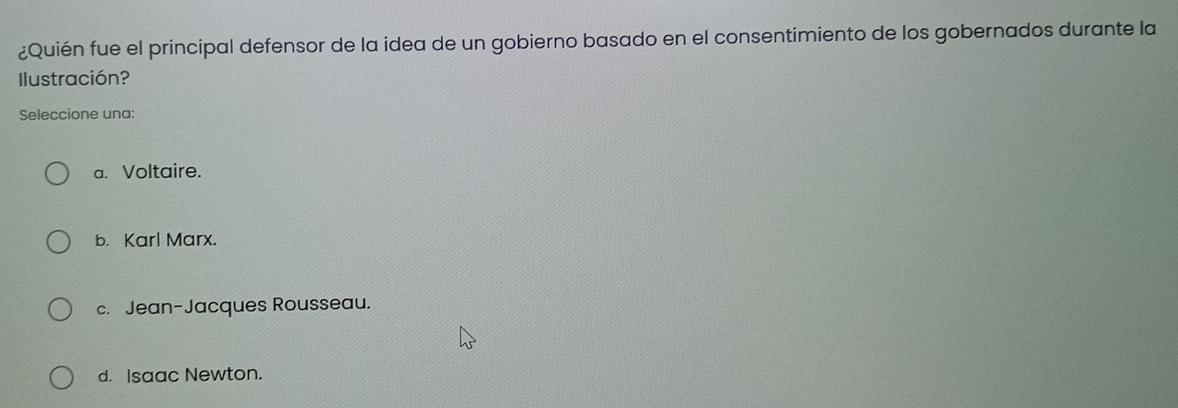 ¿Quién fue el principal defensor de la idea de un gobierno basado en el consentimiento de los gobernados durante la
Ilustración?
Seleccione una:
a. Voltaire.
b. Karl Marx.
c. Jean-Jacques Rousseau.
d. Isaac Newton.