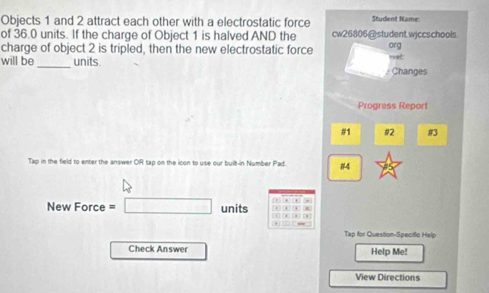 Objects 1 and 2 attract each other with a electrostatic force 
Student Name: 
of 36.0 units. If the charge of Object 1 is halved AND the cw26806@student.wjccschools. 
charge of object 2 is tripled, then the new electrostatic force org 
will be _units. net: 
Changes 
Progress Report 
#1 #2 #3 
Tap in the field to enter the answer OR tap on the icon to use our built-in Number Pad. 
#4 
. . 
New Force =□ units . 、 # 
. 
* 
Tap for Question-Specific Help 
Check Answer Help Me! 
View Directions