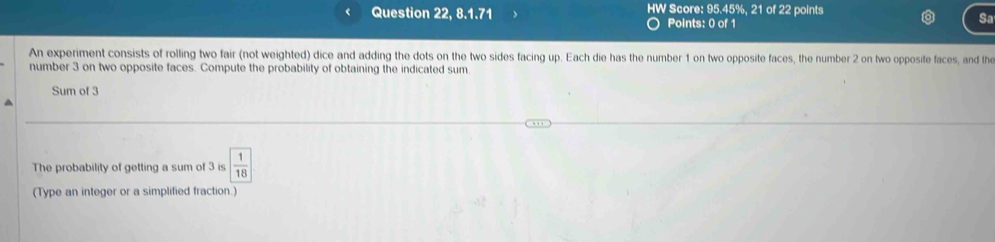 Question 22, 8.1.71 HW Score: 95.45%, 21 of 22 points 
Points: 0 of 1 
Sa 
An experiment consists of rolling two fair (not weighted) dice and adding the dots on the two sides facing up. Each die has the number 1 on two opposite faces, the number 2 on two opposite faces, and the 
number 3 on two opposite faces. Compute the probability of obtaining the indicated sum 
Sum of 3
The probability of getting a sum of 3 is  1/18 
(Type an integer or a simplified fraction.)