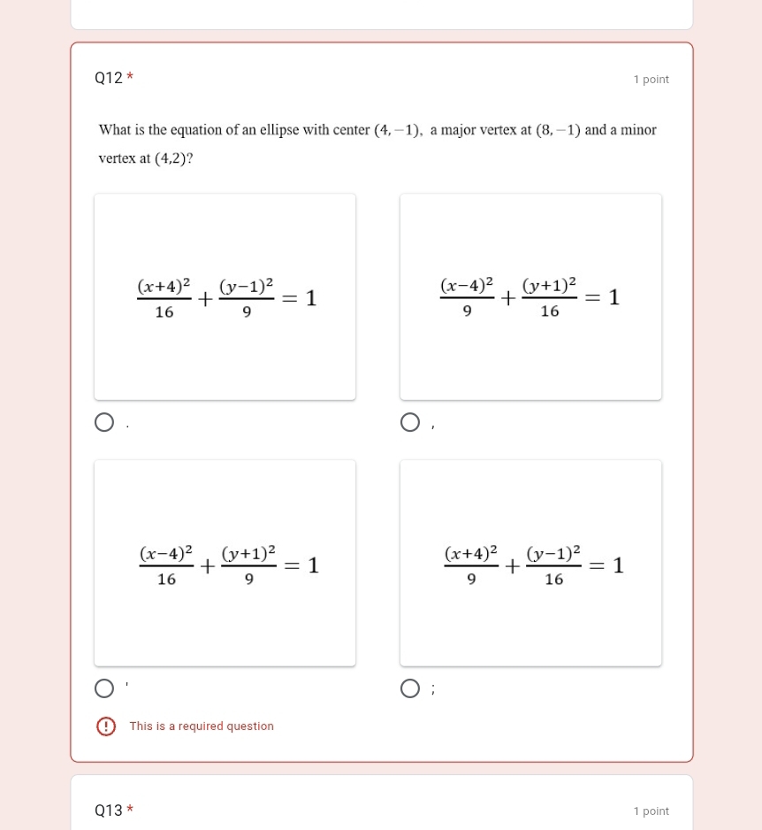 What is the equation of an ellipse with center (4,-1) , a major vertex at (8,-1) and a minor
vertex at (4,2)
frac (x+4)^216+frac (y-1)^29=1
frac (x-4)^29+frac (y+1)^216=1
frac (x-4)^216+frac (y+1)^29=1
frac (x+4)^29+frac (y-1)^216=1
This is a required question
Q13 * 1 point