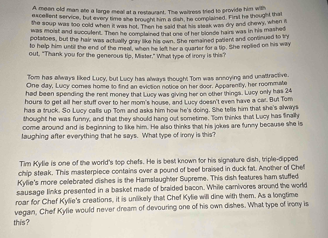A mean old man ate a large meal at a restaurant. The waitress tried to provide him with 
excellent service, but every time she brought him a dish, he complained. First he thought that 
the soup was too cold when it was hot. Then he said that his steak was dry and chewy, when it 
was moist and succulent. Then he complained that one of her blonde hairs was in his mashed 
potatoes, but the hair was actually gray like his own. She remained patient and continued to try 
to help him until the end of the meal, when he left her a quarter for a tip. She replied on his way 
out, “Thank you for the generous tip, Mister.” What type of irony is this? 
Tom has always liked Lucy, but Lucy has always thought Tom was annoying and unattractive. 
One day, Lucy comes home to find an eviction notice on her door. Apparently, her roommate 
had been spending the rent money that Lucy was giving her on other things. Lucy only has 24
hours to get all her stuff over to her mom's house, and Lucy doesn't even have a car. But Tom 
has a truck. So Lucy calls up Tom and asks him how he's doing. She tells him that she's always 
thought he was funny, and that they should hang out sometime. Tom thinks that Lucy has finally 
come around and is beginning to like him. He also thinks that his jokes are funny because she is 
laughing after everything that he says. What type of irony is this? 
Tim Kylie is one of the world's top chefs. He is best known for his signature dish, triple-dipped 
chip steak. This masterpiece contains over a pound of beef braised in duck fat. Another of Chef 
Kylie's more celebrated dishes is the Hamslaughter Supreme. This dish features ham stuffed 
sausage links presented in a basket made of braided bacon. While carnivores around the world 
roar for Chef Kylie's creations, it is unlikely that Chef Kylie will dine with them. As a longtime 
vegan, Chef Kylie would never dream of devouring one of his own dishes. What type of irony is 
this?