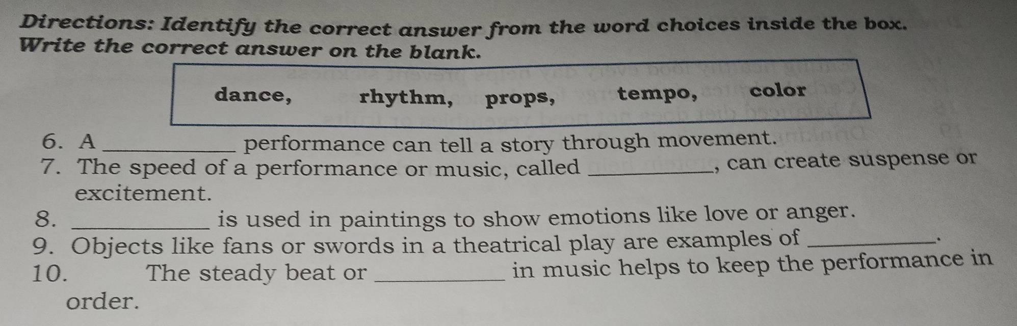 Directions: Identify the correct answer from the word choices inside the box.
Write the correct answer on the blank.
dance, rhythm, props, tempo, color
6. A _performance can tell a story through movement.
7. The speed of a performance or music, called_
, can create suspense or
excitement.
8. _is used in paintings to show emotions like love or anger.
9. Objects like fans or swords in a theatrical play are examples of_
10. The steady beat or_
in music helps to keep the performance in
order.