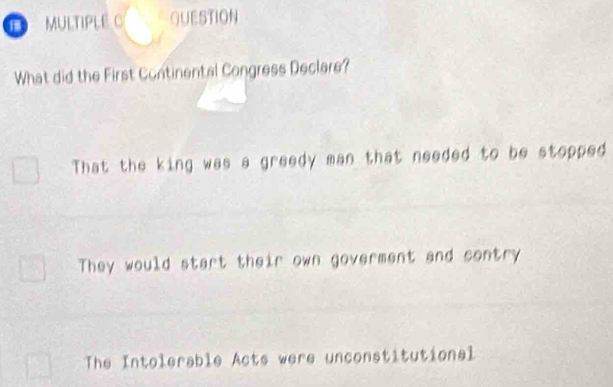 MULTIPLE C QUESTION
What did the First Continental Congress Declare?
That the king was a greedy man that needed to be stopped
They would start their own goverment and contry
The Intolerable Acts were unconstitutional