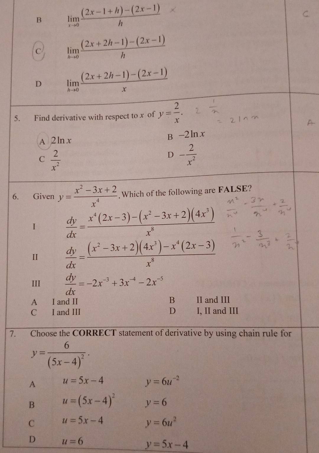 B limlimits _xto 0 ((2x-1+h)-(2x-1))/h 
C limlimits _hto 0 ((2x+2h-1)-(2x-1))/h 
D limlimits _hto 0 ((2x+2h-1)-(2x-1))/x 
5. Find derivative with respect to x of y= 2/x .
A 2ln x
B -2ln x
C  2/x^2 
D - 2/x^2 
6. Given y= (x^2-3x+2)/x^4 . Which of the following are FALSE?
1  dy/dx = (x^4(2x-3)-(x^2-3x+2)(4x^3))/x^8 
I  dy/dx = ((x^2-3x+2)(4x^3)-x^4(2x-3))/x^8 
III  dy/dx =-2x^(-3)+3x^(-4)-2x^(-5)
B
A I and II II and III
C I and III D I, II and III
7. Choose the CORRECT statement of derivative by using chain rule for
y=frac 6(5x-4)^2.
A u=5x-4
y=6u^(-2)
B u=(5x-4)^2 y=6
C u=5x-4
y=6u^2
D u=6
y=5x-4