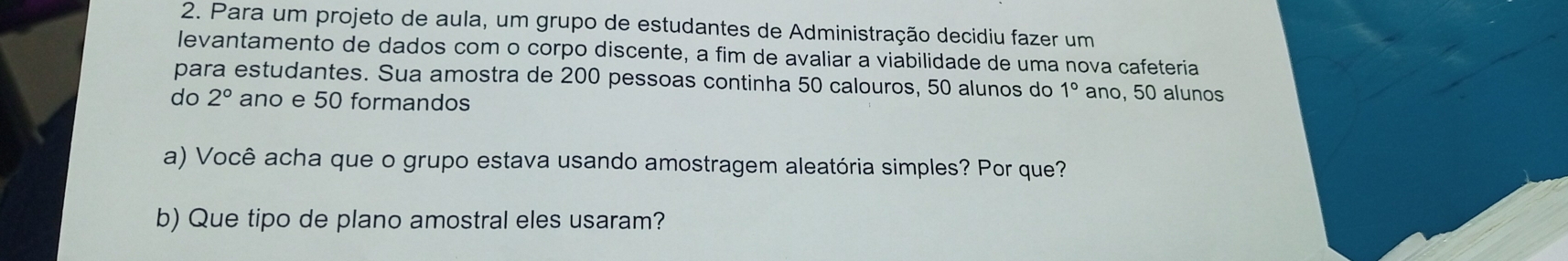 Para um projeto de aula, um grupo de estudantes de Administração decidiu fazer um 
levantamento de dados com o corpo discente, a fim de avaliar a viabilidade de uma nova cafeteria 
para estudantes. Sua amostra de 200 pessoas continha 50 calouros, 50 alunos do 1° ano, 50 alunos 
do 2° ano e 50 formandos 
a) Você acha que o grupo estava usando amostragem aleatória simples? Por que? 
b) Que tipo de plano amostral eles usaram?