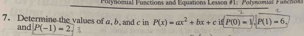 Polynomial Functions and Equations Lesson #1: Polynomial Functions 
7. Determine the values of a, b, and c in P(x)=ax^2+bx+c if P(0)=1, P(1)=6, 
and P(-1)=2